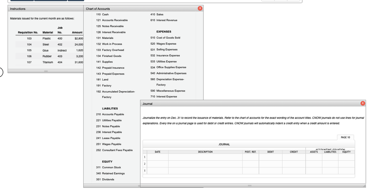 Instructions
Chart of Accounts
110 Cash
410 Sales
Materials issued for the current month are as follows:
121 Accounts Receivable
610 Interest Revenue
125 Notes Receivable
Job
Requisition No. Material
No.
Amount
126 Interest Receivable
EXPENSES
103
Plastic
400
$2,800
131 Materials
510 Cost of Goods Sold
104
Steel
402
24,000
132 Work in Process
520 Wages Expense
1,620
133 Factory Overhead
531 Selling Expenses
105
Glue
Indirect
106
Rubber
403
3,200
134 Finished Goods
532 Insurance Expense
107
Titanium
404
31,600
141 Supplies
533 Utilities Expense
142 Prepaid Insurance
534 Office Supplies Expense
143 Prepaid Expenses
540 Administrative Expenses
181 Land
560 Depreciation Expense-
191 Factory
Factory
192 Accumulated Depreciation-
590 Miscellaneous Expense
Factory
710 Interest Expense
Journal
LIABILITIES
210 Accounts Payable
Journalize the entry on Dec. 31 to record the issuance of materials. Refer to the chart of accounts for the exact wording of the account titles. CNOW Journals do not use lines for journal
221 Utilities Payable
explanations. Every ine on a journal page is used for debit or credit entries. CNOW journals will automatically indent a credit entry when a credit amount is entered.
231 Notes Payable
236 Interest Payable
241 Lease Payable
PAGE 10
251 Wages Payable
JOURNAL
ACCOUNTING EOUATION
252 Consultant Fees Payable
DATE
DESCRIPTION
POST. REF.
DEBIT
CREDIT
ASSETS
LIABILITIES
EQUITY
1
EQUITY
2
311 Common Stock
3
340 Retained Earnings
351 Dividends
