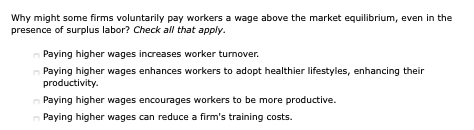 Why might some firms voluntarily pay workers a wage above the market equilibrium, even in the
presence of surplus labor? Check all that apply.
Paying higher wages increases worker turnover.
Paying higher wages enhances workers to adopt healthier lifestyles, enhancing their
productivity.
Paying higher wages encourages workers to be more productive.
Paying higher wages can reduce a firm's training costs.
