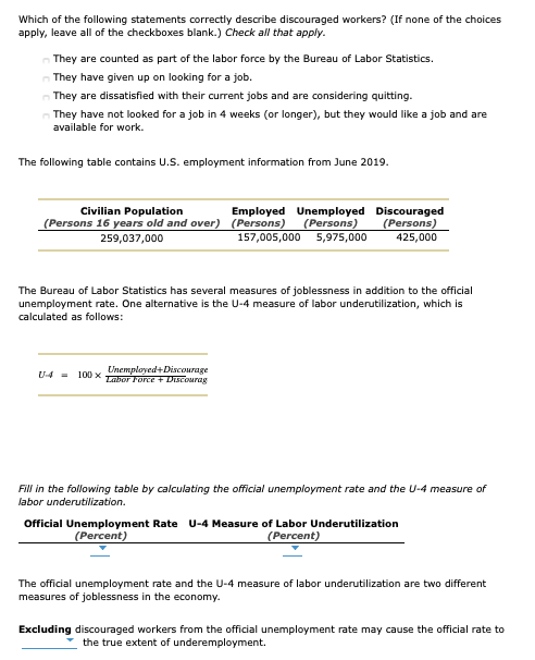 Which of the following statements correctly describe discouraged workers? (If none of the choices
apply, leave all of the checkboxes blank.) Check all that apply.
They are counted as part of the labor force by the Bureau of Labor Statistics.
They have given up on looking for a job.
They are dissatisfied with their current jobs and are considering quitting.
- They have not looked for a job in 4 weeks (or longer), but they would like a job and are
available for work.
The following table contains U.S. employment information from June 2019.
Civilian Population
(Persons 16 years old and over) (Persons)
Employed Unemployed Discouraged
(Persons)
425,000
(Persons)
157,005,000 5,975,000
259,037,000
The Bureau of Labor Statistics has several measures of joblessness in addition to the official
unemployment rate. One alternative is the U-4 measure of labor underutilization, which is
calculated as follows:
Unemployed+Discourage
Labor Force + Discourag
U4 = 100 x
Fill in the following table by calculating the official unemployment rate and the U-4 measure of
labor underutilization.
Official Unemployment Rate U-4 Measure of Labor Underutilization
(Percent)
(Percent)
The official unemployment rate and the U-4 measure of labor underutilization are two different
measures of joblessness in the economy.
Excluding discouraged workers from the official unemployment rate may cause the official rate to
the true extent of underemployment.
