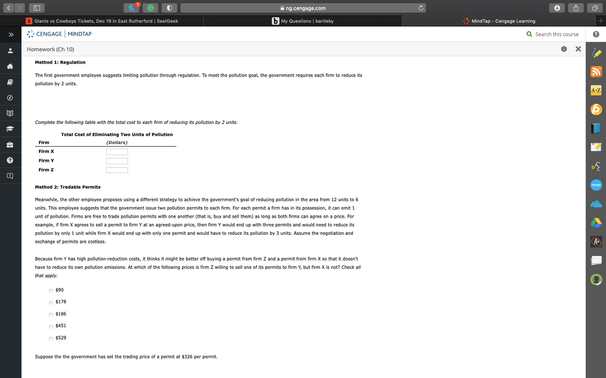 A ng.cengage.com
S Giants vs Cowboys Tickets, Dec 19 in East Rutherford | SeatGeek
b My Questions | bartleby
* Mind Tap - Cengage Learning
+
CENGAGE MINDTAP
Q Search this course
>>
Homework (Ch 10)
Method 1: Regulation
The first government employee suggests limiting pollution through regulation. To meet the pollution goal, the government requires each firm to reduce its
pollution by 2 units.
A-Z
Complete the following table with the total cost to each firm of reducing its pollution by 2 units.
Total Cost of Eliminating Two Units of Pollution
Firm
(Dollars)
Firm X
Firm Y
Firm Z
bongo
Method 2: Tradable Permits
Meanwhile, the other employee proposes using a different strategy to achieve the government's goal of reducing pollution in the area from 12 units to 6
units. This employee suggests that the government issue two pollution permits to each firm. For each permit a firm has in its possession, it can emit 1
unit of pollution. Firms are free to trade pollution permits with one another (that is, buy and sell them) as long as both firms can agree on a price. For
example, if firm X agrees to sell a permit to firm Y at an agreed-upon price, then firm Y would end up with three permits and would need to reduce its
pollution by only 1 unit while firm X would end up with only one permit and would have to reduce its pollution by 3 units. Assume the negotiation and
exchange of permits are costless.
A
Because firm Y has high pollution-reduction costs, it thinks it might be better off buying a permit from firm Z and a permit from firm X so that it doesn't
have to reduce its own pollution emissions. At which of the following prices is firm Z willing to sell one of its permits to firm Y, but firm X is not? Check all
that apply.
n $90
$178ח
n $186
n $451
n $529
Suppose the the government has set the trading price of a permit at $326 per permit.
