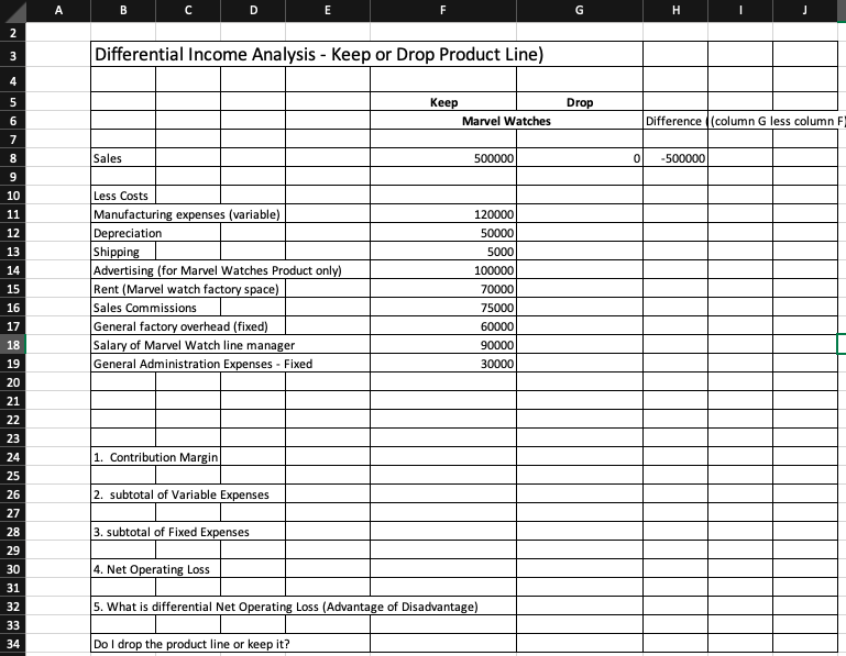 A
B
D
E
H
2
Differential Income Analysis - Keep or Drop Product Line)
3
4
5
Кеep
Drop
6
Marvel Watches
Difference ((column G less column F
7
8
Sales
500000
-500000
10
Less Costs
Manufacturing expenses (variable)
Depreciation
Shipping
Advertising (for Marvel Watches Product only)
Rent (Marvel watch factory space)
Sales Commissions
General factory overhead (fixed)
Salary of Marvel Watch line manager
General Administration Expenses - Fixed
11
120000
12
50000
13
5000
14
100000
15
70000
16
75000
17
60000
18
90000
19
30000
20
21
22
23
24
1. Contribution Margin
25
26
2. subtotal of Variable Expenses
27
3. subtotal of Fixed Expenses
28
29
4. Net Operating Loss
30
31
32
5. What is differential Net Operating Loss (Advantage of Disadvantage)
33
34
Do I drop the product line or keep it?
