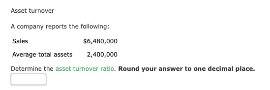 Asset turnover
A company reports the following:
Sales
$6,480,000
Average total assets
2,400,000
Determine the asset turnover ratio. Round your answer to one decimal place.
