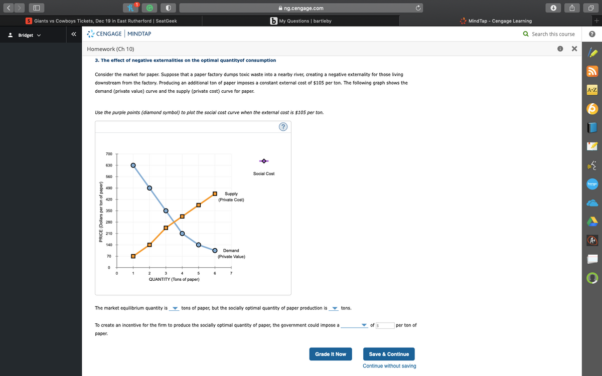 A ng.cengage.com
S Giants vs Cowboys Tickets, Dec 19 in East Rutherford | SeatGeek
b My Questions | bartleby
* Mind Tap - Cengage Learning
+
: Bridget v
* CENGAGE MINDTAP
Q Search this course
«
Homework (Ch 10)
3. The effect of negative externalities on the optimal quantityof consumption
Consider the market for paper. Suppose that a paper factory dumps toxic waste into a nearby river, creating a negative externality for those living
downstream from the factory. Producing an additional ton of paper imposes a constant external cost of $105 per ton. The following graph shows the
demand (private value) curve and the supply (private cost) curve for paper.
A-Z
Use the purple points (diamond symbol) to plot the social cost curve when the external cost is $105 per ton.
(?
700
630
Social Cost
560
bongo
490
Supply
420
(Private Cost)
* 350
280
210
A
140
Demand
70
(Private Value)
1
2
3
4
6
7
QUANTITY (Tons of paper)
The market equilibrium quantity is
v tons of paper, but the socially optimal quantity of paper production is
v tons.
To create an incentive for the firm to produce the socially optimal quantity of paper, the government could impose a
- of $
per ton of
раper.
Grade It Now
Save & Continue
Continue without saving
PRICE (Dollars per ton of paper)
