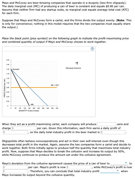 Mays and McCovey are beer-brewing companies that operate in a duopoly (two-firm oligopoly).
The daily marginal cost (MC) of producing a can of beer is constant and equals $0.80 per can.
Assume that neither firm had any startup costs, so marginal cost equals average total cost (ATC)
for each firm.
Suppose that Mays and McCovey form a cartel, and the firms divide the output evenly. (Note: This
is only for convenience; nothing in this model requires that the two companies must equally share
the output.)
Place the black point (plus symbol) on the following graph to indicate the profit-maximizing price
and combined quantity of output if Mays and McCovey choose to work together.
200
10
Monopoly Outoome
1.0
Demand
140
120
1.00
MC -ATC
0.20
MR
40
120 180 200 340 0 130 J0
QUANTITY (Caa af beer)
When they act as a profit-maximizing cartel, each company will produce
cans and
per can. Given this information, each firm earns a daily profit of
, so the daily total industry profit in the beer market is
charge $
Oligopolists often behave noncooperatively and act in their own self-interest even though this
decreases total profit in the market. Again, assume the two companies form a cartel and decide to
work together. Both firms initially agree to produce half the quantity that maximizes total industry
profit. Now, suppose that Mays decides to break the collusion and increase its output by 50%,
while McCovey continues to produce the amount set under the collusive agreement.
Mays's deviation from the collusive agreement causes the price of a can of beer to
per can. Mays's profit is now s
to
while McCovey's profit is now
Therefore, you can condlude that total industry profit
when
Mays increases its output beyond the collusive quantity.
