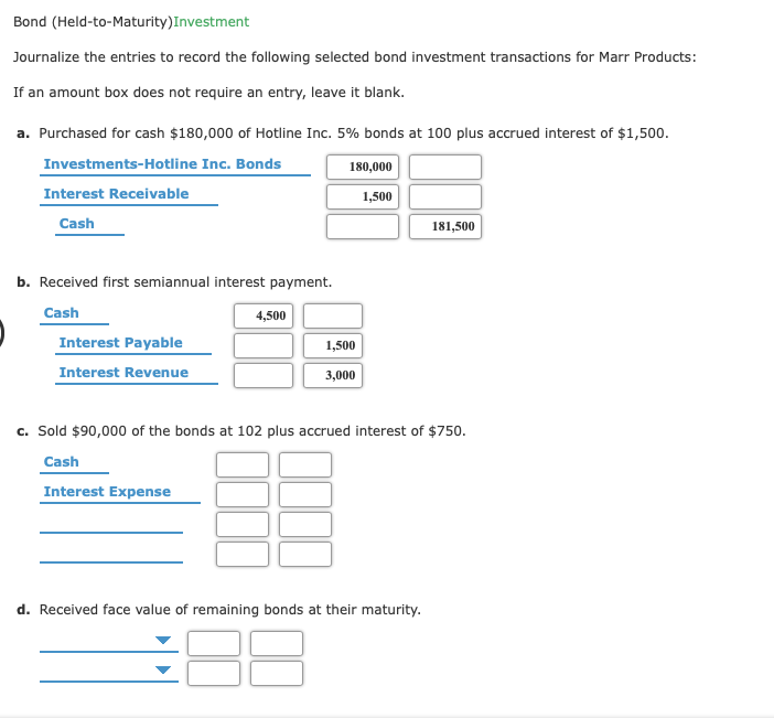 Bond (Held-to-Maturity)Investment
Journalize the entries to record the following selected bond investment transactions for Marr Products:
If an amount box does not require an entry, leave it blank.
a. Purchased for cash $180,000 of Hotline Inc. 5% bonds at 100 plus accrued interest of $1,500.
Investments-Hotline Inc. Bonds
180,000
Interest Receivable
1,500
Cash
181,500
b. Received first semiannual interest payment.
Cash
4,500
Interest Payable
1,500
Interest Revenue
3,000
c. Sold $90,000 of the bonds at 102 plus accrued interest of $750.
Cash
Interest Expense
d. Received face value of remaining bonds at their maturity.
