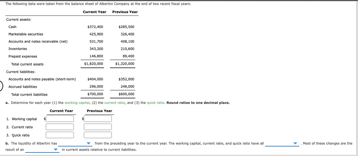 The following data were taken from the balance sheet of Albertini Company at the end of two recent fiscal years:
Current Year
Previous Year
Current assets:
Cash
$372,400
$285,500
Marketable securities
425,900
326,400
Accounts and notes receivable (net)
531,700
408,100
Inventories
343,200
210,600
Prepaid expenses
146,800
89,400
Total current assets
$1,820,000
$1,320,000
Current liabilities:
Accounts and notes payable (short-term)
$404,000
$352,000
Accrued liabilities
296,000
248,000
Total current liabilities
$700,000
$600,000
a. Determine for each year (1) the working capital, (2) the current ratio, and (3) the quick ratio. Round ratios to one decimal place.
Current Year
Previous Year
1. Working capital
2. Current ratio
3. Quick ratio
b. The liquidity of Albertini has
from the preceding year to the current year. The working capital, current ratio, and quick ratio have all
Most of these changes are the
result of an
in current assets relative to current liabilities.
