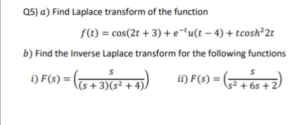 Q5) a) Find Laplace transform of the function
f(t) = cos(2t + 3) + e¯tu(t – 4) + tcosh²2t
b) Find the Inverse Laplace transform for the following functions
i) F(s) =
ii) F(s) =
(s +3)(s² + 4)/
s² + 6s + 2.
