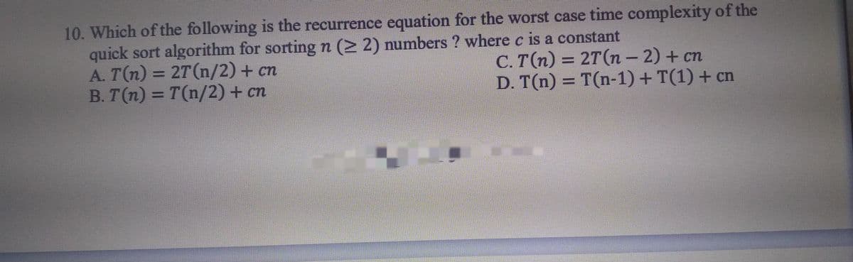 10. Which of the following is the recurrence equation for the worst case time complexity of the
quick sort algorithm for sorting n (> 2) numbers ? where c is a constant
A. T(n) = 2T(n/2) + cn
B. T(n) = T(n/2) + cn
С. Тп) — 2Т(п - 2) + сп
D. T(n) = T(n-1) + T(1) + cn
%3D
