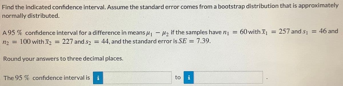 Find the indicated confidence interval. Assume the standard error comes from a bootstrap distribution that is approximately
normally distributed.
A 95 % confidence interval for a difference in means u, - H, if the samples have n| = 60 with I
= 257 and s = 46 and
n2 = 100 with =
227 and s2 =
= 44, and the standard error is SE = 7.39.
%3D
Round your answers to three decimal places.
The 95 % confidence interval is
to
i
新
