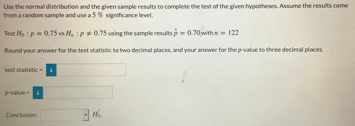 Use the normal distribution and the given sample results to complete the test of the given hypotheses. Assume the results come
from a random sample and use a 5 % significance level.
Test Ho : p = 0.75 vs Ha : p # 0.75 using the sample results p 0.70 with n = 122
%3D
Round your answer for the test statistic to two decimal places, and your answer for the p-value to three decimal places.
test statistic =
%3D
p-value =
Conclusion:
Но-
