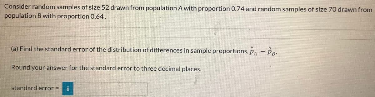 Consider random samples of size 52 drawn from population A with proportion 0.74 and random samples of size 70 drawn from
population B with proportion 0.64.
(a) Find the standard error of the distribution of differences in sample proportions, pA - PR:
Round your answer for the standard error to three decimal places.
standard error =
