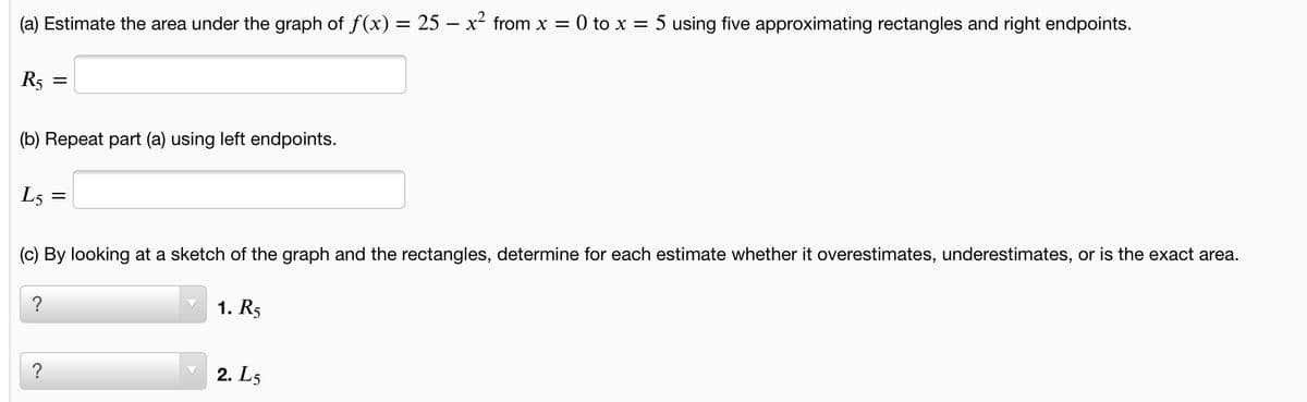 (a) Estimate the area under the graph of f(x) = 25 – x² from x = 0 to x = 5 using five approximating rectangles and right endpoints.
R5
(b) Repeat part (a) using left endpoints.
L5 :
(c) By looking at a sketch of the graph and the rectangles, determine for each estimate whether it overestimates, underestimates, or is the exact area.
?
1. R5
?
2. L5
