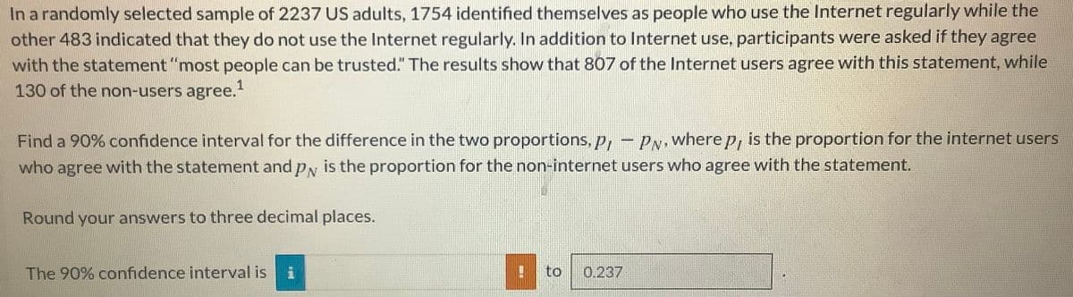 In a randomly selected sample of 2237 US adults, 1754 identified themselves as people who use the Internet regularly while the
other 483 indicated that they do not use the Internet regularly. In addition to Internet use, participants were asked if they agree
with the statement "most people can be trusted." The results show that 807 of the Internet users agree with this statement, while
130 of the non-users agree.
Find a 90% confidence interval for the difference in the two proportions, p, -
who agree with the statement and py is the proportion for the non-internet users who agree with the statement.
PN where p, is the proportion for the internet users
Round your answers to three decimal places.
The 90% confidence interval is
to
0.237
