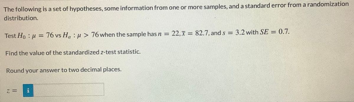 The following is a set of hypotheses, some information from one or more samples, and a standard error from a randomization
distribution.
0.7.
Test Ho : u = 76 vs H. : u > 76 when the sample has n = 22,x = 82.7, and s = 3.2 with SE = 0.7.
Find the value of the standardized z-test statistic.
Round your answer to two decimal places.
