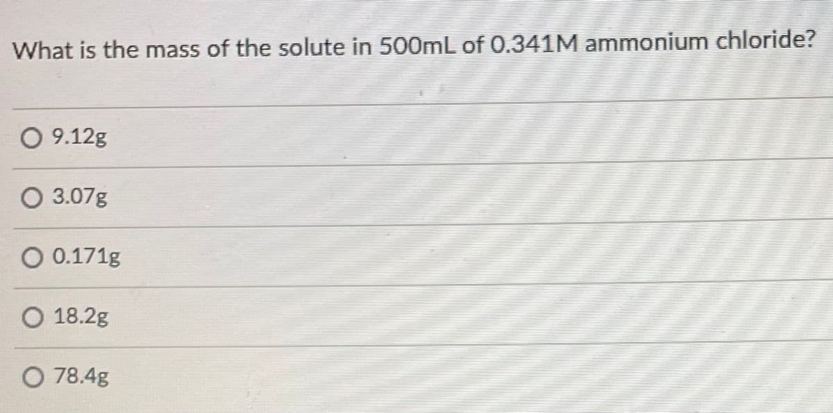 What is the mass of the solute in 500mL of 0.341M ammonium chloride?
O 9.12g
O 3.07g
O 0.171g
O 18.2g
O 78.4g
