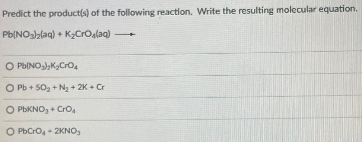 Predict the product(s) of the following reaction. Write the resulting molecular equation.
Pb(NO3)2(aq) + K2CrOalaq)
O Pb(NO3)2K2Cr04
O Pb + 502+ N2 + 2K + Cr
O PbKNO, + CrO4
O PbCrO4 + 2KNO3
