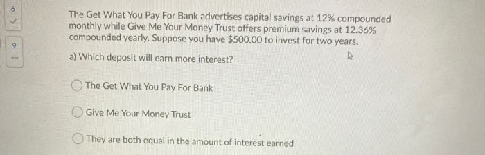 >
a
The Get What You Pay For Bank advertises capital savings at 12% compounded
monthly while Give Me Your Money Trust offers premium savings at 12.36%
compounded yearly. Suppose you have $500.00 to invest for two years.
A
a) Which deposit will earn more interest?
The Get What You Pay For Bank
Give Me Your Money Trust
They are both equal in the amount of interest earned