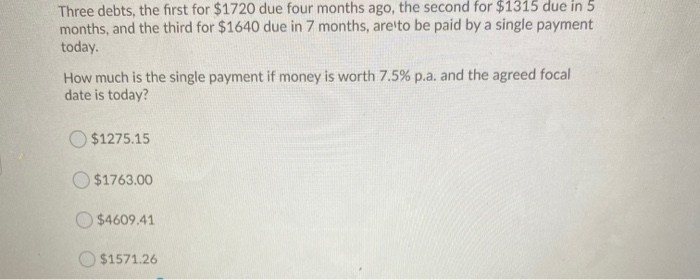 Three debts, the first for $1720 due four months ago, the second for $1315 due in 5
months, and the third for $1640 due in 7 months, are to be paid by a single payment
today.
How much is the single payment if money is worth 7.5% p.a. and the agreed focal
date is today?
$1275.15
$1763.00
$4609.41
$1571.26