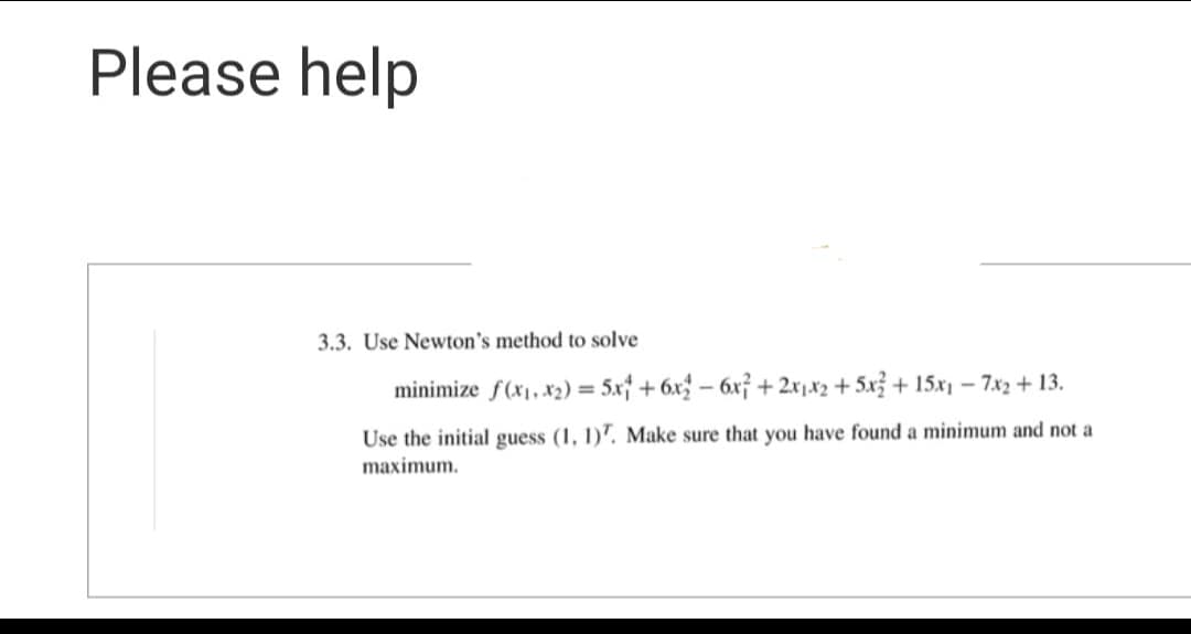 Please help
3.3. Use Newton's method to solve
minimize f(x₁, x₂) = 5x + 6x2 - 6x² + 2x₁x2 + 5x3+15x₁ - 7x2 + 13.
Use the initial guess (1, 1)7. Make sure that you have found a minimum and not a
maximum.