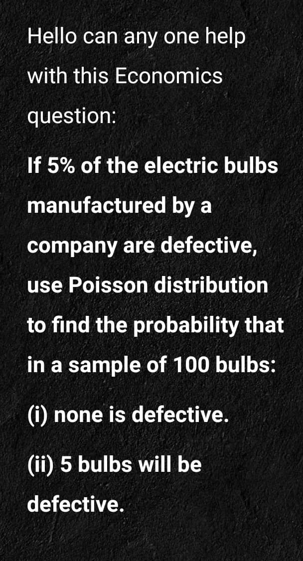 Hello can any one help
with this Economics
question:
If 5% of the electric bulbs
manufactured by a
company are defective,
use Poisson distribution
to find the probability that
in a sample of 100 bulbs:
(i) none is defective.
(ii) 5 bulbs will be
defective.
