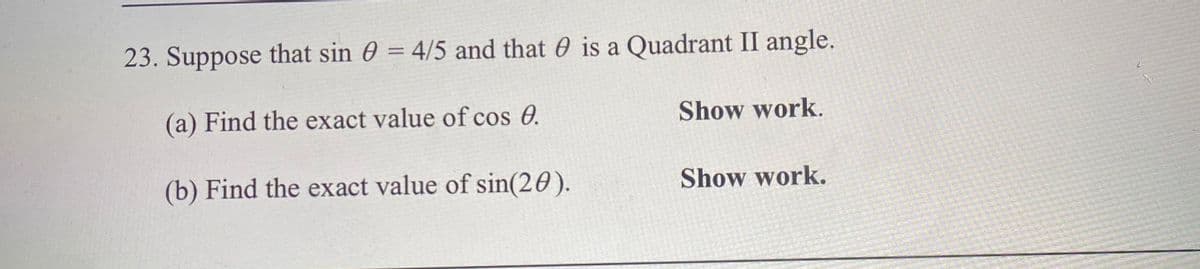 23. Suppose that sin 0 = 4/5 and that 0 is a Quadrant II angle.
%3D
(a) Find the exact value of cos 0.
Show work.
(b) Find the exact value of sin(20).
Show work.
