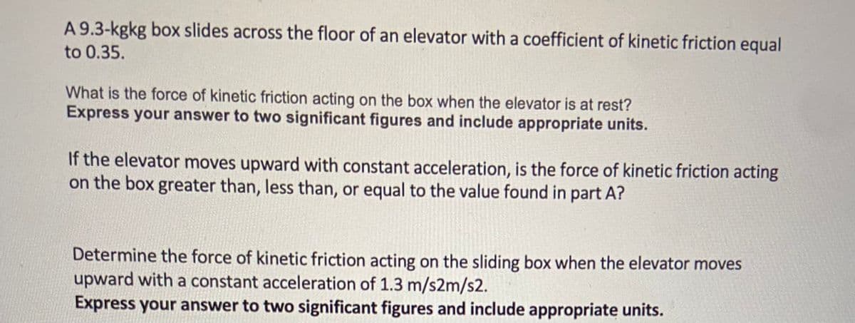 A 9.3-kgkg box slides across the floor of an elevator with a coefficient of kinetic friction equal
to 0.35.
What is the force of kinetic friction acting on the box when the elevator is at rest?
Express your answer to two significant figures and include appropriate units.
If the elevator moves upward with constant acceleration, is the force of kinetic friction acting
on the box greater than, less than, or equal to the value found in part A?
Determine the force of kinetic friction acting on the sliding box when the elevator moves
upward with a constant acceleration of 1.3 m/s2m/s2.
Express your answer to two significant figures and include appropriate units.
