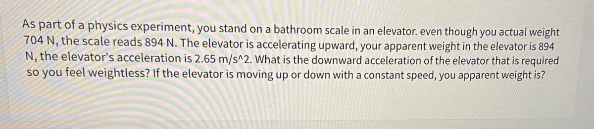 As part of a physics experiment, you stand on a bathroom scale in an elevator. even though you actual weight
704 N, the scale reads 894 N. The elevator is accelerating upward, your apparent weight in the elevator is 894
N, the elevator's acceleration is 2.65 m/s^2. What is the downward acceleration of the elevator that is required
so you feel weightless? If the elevator is moving up or down with a constant speed, you apparent weight is?
