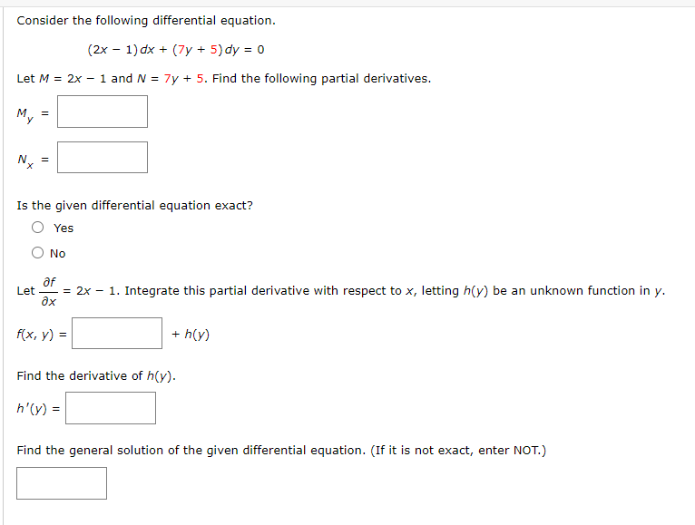 Consider the following differential equation.
(2x - 1) dx + (7y + 5) dy = 0
Let M = 2x - 1 and N = 7y + 5. Find the following partial derivatives.
My =
Nx
Is the given differential equation exact?
Yes
Let
No
af
= 2x - 1. Integrate this partial derivative with respect to x, letting h(y) be an unknown function in y.
əx
f(x, y) =
+ h(y)
Find the derivative of h(y).
h'(y) =
Find the general solution of the given differential equation. (If it is not exact, enter NOT.)