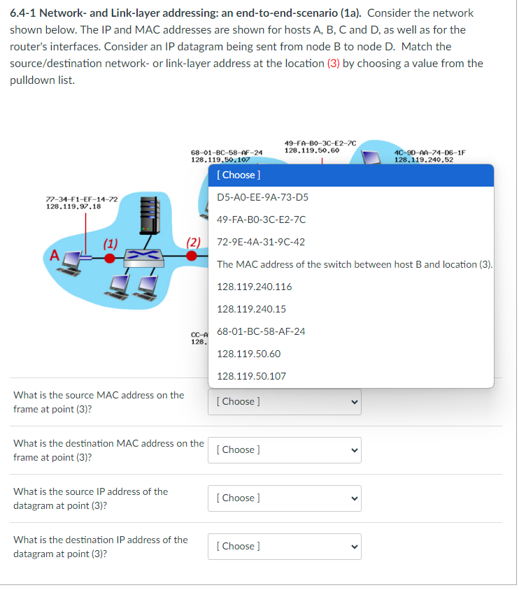 6.4-1 Network- and Link-layer addressing: an end-to-end-scenario (1a). Consider the network
shown below. The IP and MAC addresses are shown for hosts A, B, C and D, as well as for the
router's interfaces. Consider an IP datagram being sent from node B to node D. Match the
source/destination network- or link-layer address at the location (3) by choosing a value from the
pulldown list.
77-34-F1-EF-14-72
128.119.97.18
(1)
What is the source MAC address on the
frame at point (3)?
What is the source IP address of the
datagram at point (3)?
68-01-BC-58-AF-24
128.119.50.107
[Choose ]
D5-AO-EE-9A-73-D5
49-FA-BO-3C-E2-7C
(2) 72-9E-4A-31-9C-42
What is the destination MAC address on the
frame at point (3)?
What is the destination IP address of the
datagram at point (3)?
The MAC address of the switch between host B and location (3).
128.119.240.116
128.119.240.15
CC-A 68-01-BC-58-AF-24
128.
128.119.50.60
128.119.50.107
[Choose ]
49-FA-B0-3C-E2-7C
128.119.50.60
[Choose ]
[Choose ]
[Choose ]
4C-90-AA-74-D6-1F
128.119.240.52
>