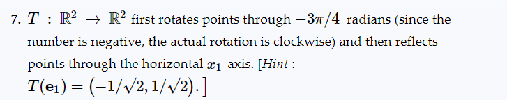 7. T : R² → R² first rotates points through −3π/4 radians (since the
number is negative, the actual rotation is clockwise) and then reflects
points through the horizontal ₁-axis. [Hint :
T(e₁) = (-1/√√2, 1/√2).]