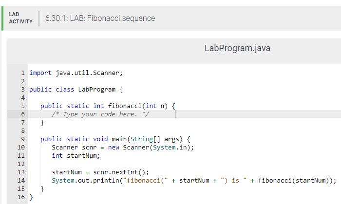 LAB
ACTIVITY
1 import java.util.Scanner;
2
3 public class LabProgram {
4
5 public static int fibonacci(int n) {
/* Type your code here. */
6
}
7
8
9
10
11
OFENSER
12
13
6.30.1: LAB: Fibonacci sequence
14
15
16 }
public static void main(String[] args) {
Scanner scnr = new Scanner(System.in);
int startNum;
}
LabProgram.java
startNum = scnr.nextInt ();
System.out.println("fibonacci(" + startNum + ") is
+ fibonacci (startNum));