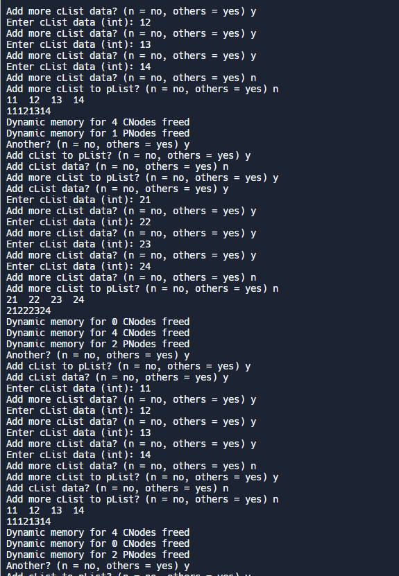 others = yes) y
Add more clist data? (n = no, others = yes) y
Enter cList data (int): 12
Add more cList data? (n = no,
Enter cList data (int): 13
Add more cList data? (n = no,
Enter cList data (int): 14
Add more cList data? (n = no,
others = yes) y
others = yes) n
Add more cList to pList? (n = no, others = yes) n
11 12 13 14
11121314
Dynamic memory for 4 CNodes freed
Dynamic memory for 1 PNodes freed
Another? (n = no, others = yes) y
Add cList to pList? (n = no, others = yes) y
others = yes) n
no, others = yes) y
Add cList data? (n = no,
Add more cList to pList?
Add cList data? (n no,
Enter cList data (int): 21
Add more cList data? (n
Enter cList data (int): 22
Add more cList data? (n
Enter cList data (int): 23
Add more cList data? (n =
Enter cList data (int): 24
Add more cList data? (n =
no,
others = yes) y
no,
others = yes) y
no, others = yes) n
Add more cList to pList? (n = no, others = yes) n
21 22 23 24
(n = no, others = yes) y
others = yes) y
21222324
Dynamic memory for CNodes freed
Dynamic memory for 4 CNodes freed
Dynamic memory for 2 PNodes freed
Another? (n = no, others = yes) y
Add cList to pList? (n = no, others = yes) y
Add cList data? (n = no, others = yes) y
Enter cList data (int): 11
others = yes) y
Add more cList data? (n = no, others = yes) y
Enter cList data (int): 12
Add more cList data? (n = no,
Enter cList data (int): 13
Add more cList data? (n = no,
Enter cList data (int): 14
Add more cList data? (n = no,
Add more cList to pList? (n = no, others = yes) y
Add cList data? (n = no, others = yes) n
others = yes) y
others = yes) n
Add more clist to pList? (n = no, others = yes) n
11 12 13 14
11121314
Dynamic memory for 4 CNodes freed
Dynamic memory for CNodes freed
Dynamic memory for 2 PNodes freed
Another? (n = no, others = yes) y
Add list to plin+2 (a
othong