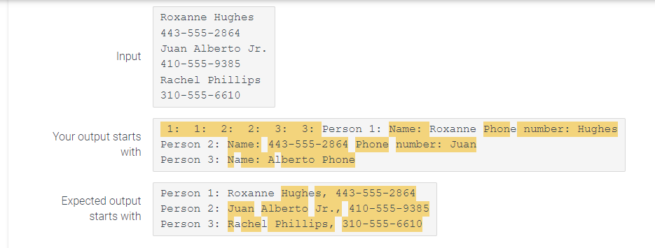 Input
Your output starts
with
Expected output
starts with
Roxanne Hughes
443-555-2864
Juan Alberto Jr.
410-555-9385
Rachel Phillips
310-555-6610
1: 2: 2:
1:
3: 3: Person 1: Name: Roxanne Phone number: Hughes
Person 2: Name: 443-555-2864 Phone number: Juan
Person 3: Name: Alberto Phone
Person 1: Roxanne Hughes, 443-555-2864
Person 2: Juan Alberto Jr., 410-555-9385
Person 3: Rachel Phillips, 310-555-6610