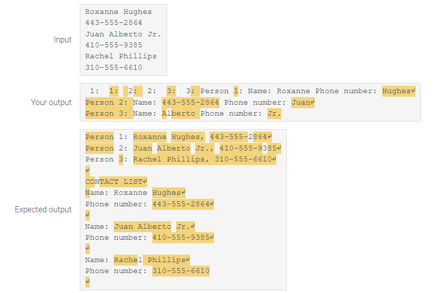 Input
Your output
Expected output
Roxanne Hughes
443-555-2864
Juan Alberto Jr.
410-555-9385
Rachel Phillips.
310-555-6610
1: 1: 2: 2:
Person 2: Name:
Person 3: Name: Alberto Phone number: Jr.
3: 3: Person 1: Name: Roxanne Phone number: Hughes
443-555-2864 Phone number: Juane
Person 1: Roxanne Hughes, 443-555-28644
Person 2: Juan Alberto Jr., 410-555-93854
Person 3: Rachel Phillips, 310-555-66104
CONTACT LIST
Name: Roxanne Hughes
Phone number: 443-555-28644
Name: Juan Alberto Jr.d
Phone number: 410-555-93854
Name: Rachel Phillips
Phone number: 310-555-6610