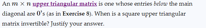 An m x n upper triangular matrix is one whose entries below the main
diagonal are 0's (as in Exercise 8). When is a square upper triangular
matrix invertible? Justify your answer.