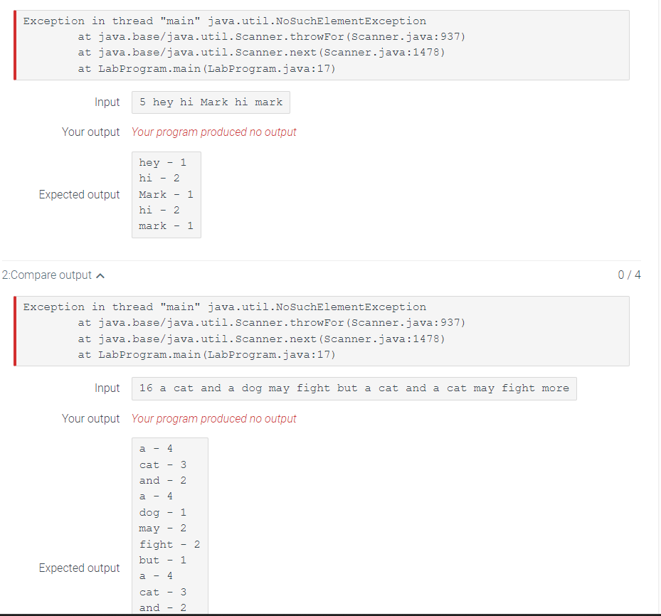 Exception in thread "main" java.util. NoSuchElementException
at java.base/java.util.Scanner.
at java.base/java.util.Scanner.next
at LabProgram.main (LabProgram.java:17)
Input 5 hey hi Mark hi mark
Your output Your program produced no output
Expected output
2:Compare output
hey
hi
Mark 1
hi
mark
Expected output
a
-
I
I
-
cat
and
-
Exception in thread "main" java.util.NoSuchElementException
at java.base/java.util.Scanner. throw For (Scanner.java:937)
at java.base/java.util.Scanner.next (Scanner.java: 1478)
at LabProgram.main (LabProgram.java:17)
2
Input 16 a cat and a dog may fight but a cat and a cat may fight more
Your output Your program produced no output
1
-
4
2
-
-
1
3
NW
a
dog
may
fight 2
but 1
a - 4
2
throwFor (Scanner.java:937)
(Scanner.java: 1478)
1
cat 3
and 2
0/4