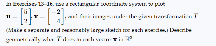 In Exercises 13-16, use a rectangular coordinate system to plot
5
= [2] - [ - ]
V =
4
(Make a separate and reasonably large sketch for each exercise.) Describe
geometrically what T does to each vector x in R².
u=
and their images under the given transformation T.