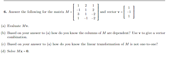 6. Answer the following for the matrix M =
1
3
1
1
1
2
1
-2
-1 -2
2
and vector v =
H
(a) Evaluate Mv.
(b) Based on your answer to (a) how do you know the columns of M are dependent? Use v to give a vector
combination.
(c) Based on your answer to (a) how do you know the linear transformation of M is not one-to-one?
(d) Solve Mx = 0.