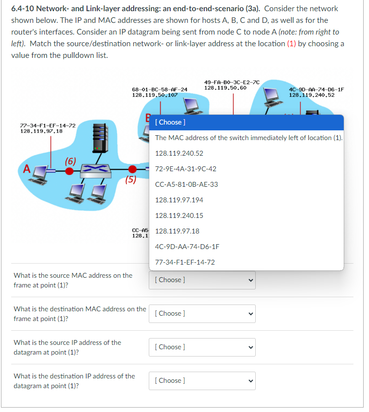 6.4-10 Network- and Link-layer addressing: an end-to-end-scenario (3a). Consider the network
shown below. The IP and MAC addresses are shown for hosts A, B, C and D, as well as for the
router's interfaces. Consider an IP datagram being sent from node C to node A (note: from right to
left). Match the source/destination network- or link-layer address at the location (1) by choosing a
value from the pulldown list.
77-34-F1-EF-14-72
128.119.97.18
A
(6)
68-01-BC-58-AF-24
128.119.50.107
(5)
What is the source IP address of the
datagram at point (1)?
CC-A5
128.1
What is the source MAC address on the
frame at point (1)?
What is the destination MAC address on the
frame at point (1)?
What is the destination IP address of the
datagram at point (1)?
[Choose ]
The MAC address of the switch immediately left of location (1).
128.119.240.52
72-9E-4A-31-9C-42
CC-A5-81-0B-AE-33
128.119.97.194
128.119.240.15
128.119.97.18
4C-9D-AA-74-D6-1F
77-34-F1-EF-14-72
[Choose ]
49-FA-B0-3C-E2-7C
128.119.50.60
[Choose ]
[Choose ]
[Choose ]
4C-9D-AA-74-D6-1F
128.119.240.52