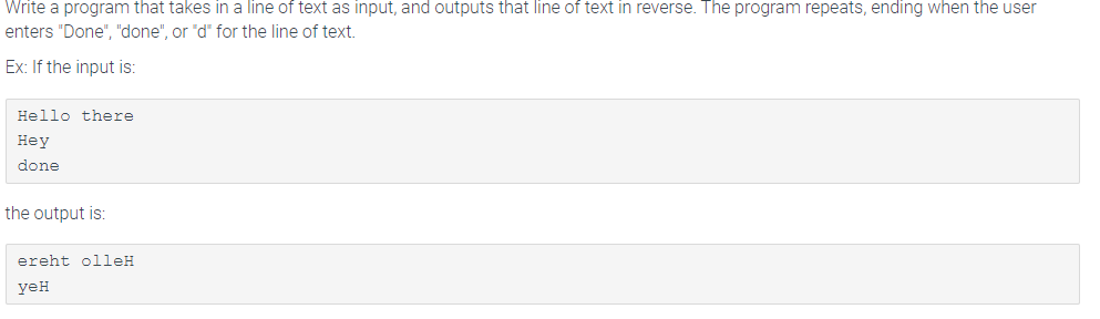 Write a program that takes in a line of text as input, and outputs that line of text in reverse. The program repeats, ending when the user
enters "Done", "done", or "d" for the line of text.
Ex: If the input is:
Hello there
Hey
done
the output is:
ereht olleH
yeH