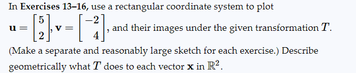 In Exercises 13-16, use a rectangular coordinate system to plot
5
-2
-[2], V
u=
V =
, and their images under the given transformation T.
4
(Make a separate and reasonably large sketch for each exercise.) Describe
geometrically what I does to each vector x in R².