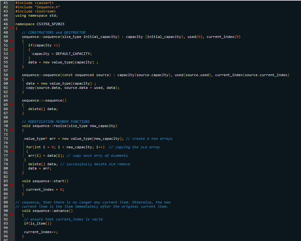 41 #include <cassert>
42 #include "Sequence.h"
43 #include <iostream>
using namespace std;
44
45
46 namespace CS3358_SP2023
47
48
49
50
51
52
53
54
55
56
57
58
59
60
61
62
63
64
65
66
67
68
69
70
71
72
73
74
75
76
77
78
79
80
81
82
83
84
85
86
93
94
95
{
96
97
// CONSTRUCTORS and DESTRUCTOR
sequence::sequence (size_type initial capacity) : capacity (initial_capacity), used(0), current_index(0)
if(capacity <1)
capacity = DEFAULT_CAPACITY;
data = new value_type [capacity] ;
sequence::sequence (const sequence& source): capacity (source.capacity), used (source.used), current_index(source.current_index)
data = new value_type [capacity] ;
copy (source.data, source.data + used, data);
}
sequence::~sequence()
{
}
// MODIFICATION MEMBER FUNCTIONS
void sequence: :resize(size_type new_capacity)
{
}
value_type* arr = new value_type [new_capacity]; // create a new arrays
for(int i = 0; i < new_capacity; i++) // copying the old array
{
arr[i] = data[i]; // copy each arry of elements
delete[] data;
}
void sequence::start()
delete[] data; // successfully delete old remove
data = arr;
87
88 // sequence, then there is no longer any current item. Otherwise, the new
89 // current item is the item immediately after the original current item.
90
void sequence:: advance()
91
92
}
current_index = 0;
{
// ensure that current_index is valid
if(is_item())
current_index++;