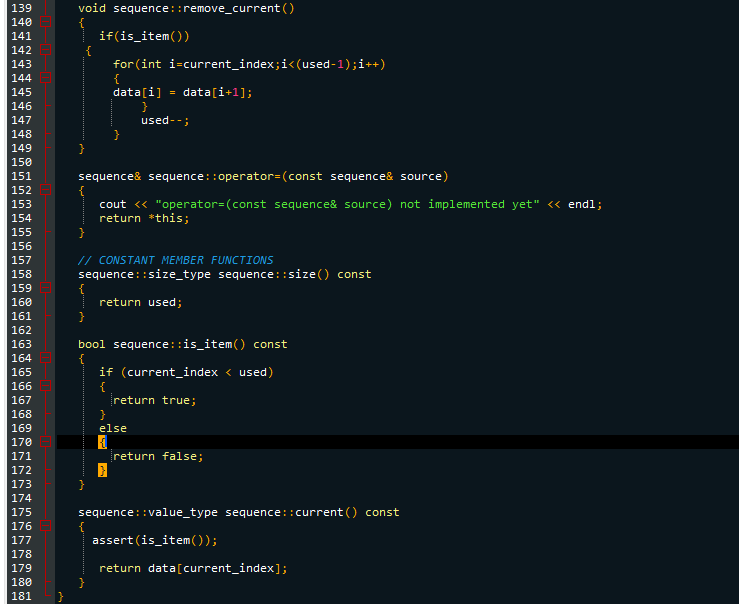 139
140
141
142
143
144
145
146
147
148
149
150
151
152
153
154
155
156
157
158
159
160
161
162
163
164
165
166
167
168
169
170
171
172
173
174
175
176
177
178
179
180
181
void sequence::remove_current ()
}
sequence& sequence::operator= (const sequence& source)
cout << "operator= (const sequence& source) not implemented yet" << endl;
return this;
{
if(is_item())
for (int i=current_index;i<(used-1);i++)
{
// CONSTANT MEMBER FUNCTIONS
sequence::size_type sequence::size() const
return used;
data[i] = data[i+1];
}
used--;
}
}
bool sequence::is_item() const
{
{
if (current_index < used)
{
return true;
}
else
return false;
sequence::value_type sequence::current() const
assert (is_item());
return data[current_index];