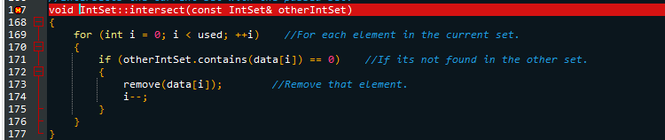 1x7 void IntSet::intersect(const IntSet& other IntSet)
168
{
169
170
171
172
173
174
175
176
177
for (int i = 0; i < used; ++i) //For each element in the current set.
{
}
if (other IntSet.contains (data[i]) == 0) //If its not found in the other set.
{
//Remove that element.
remove (data[i]);
i--;