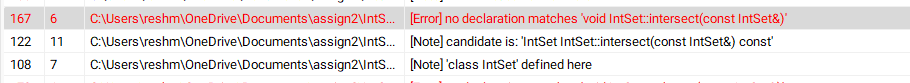 167
122 11
6 C:\Users\reshm\OneDrive\Documents\assign2\IntS...
C:\Users\reshm\OneDrive\Documents\assign2\IntS...
108 7 C:\Users\reshm\OneDrive\Documents\assign2\IntS...
[Error] no declaration matches void IntSet::intersect(const IntSet&)'
[Note] candidate is: 'IntSet IntSet::intersect(const IntSet&) const'
[Note] 'class IntSet' defined here