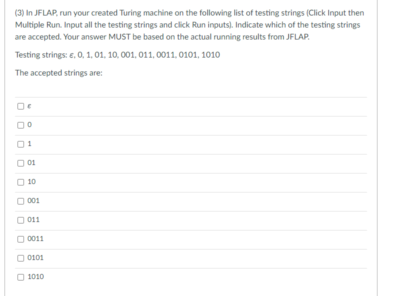 (3) In JFLAP, run your created Turing machine on the following list of testing strings (Click Input then
Multiple Run. Input all the testing strings and click Run inputs). Indicate which of the testing strings
are accepted. Your answer MUST be based on the actual running results from JFLAP.
Testing strings: €, 0, 1, 01, 10, 001, 011, 0011, 0101, 1010
The accepted strings are:
n
O
[] n
€
n
01
10
001
011
0011
0101
1010