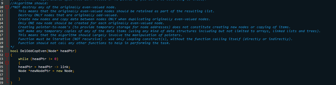 9 //Algorithm should:
10
/*NOT destroy any of the originally even-valued node.
11
This means that the originally even-valued nodes should be retained as part of the resulting list.
Destroy ONLY nodes that are originally odd-valued.
12
13
Create new nodes and copy data between nodes ONLY when duplicating originally even-valued nodes.
Only ONE new node should be created for each originally even-valued node.
14
Creating pointer-to-node's (to provide temporary storage for node addresses) does not constitute creating new nodes or copying of items.
NOT make any temporary copies of any of the data items (using any kind of data structures including but not limited to arrays, Linked Lists and trees).
This means that the algorithm should largely involve the manipulation of pointers.
15
16
17
18
19
20
21
22
23
24
25
26
27
28
29
Function must be iterative (NOT recursive) - use only Looping construct(s), without the function calling itself (directly or indirectly).
Function should not call any other functions to help in performing the task.
bool DelOddCopEven (Node* headptr)
}
while (headPtr != 0)
{
headPtr = headPtr -> link;
Node *newNodePtr = new Node;
}