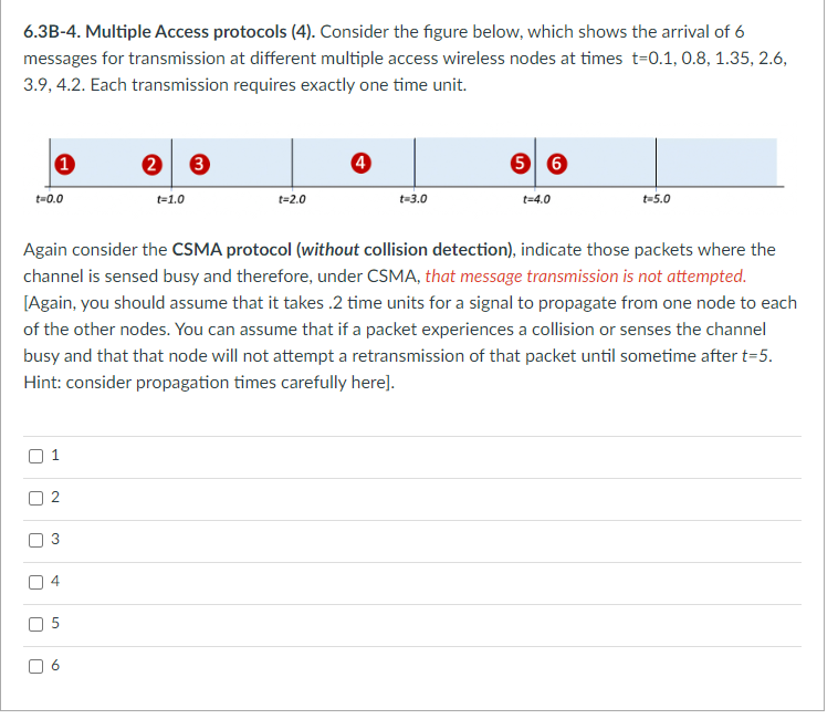 6.3B-4. Multiple Access protocols (4). Consider the figure below, which shows the arrival of 6
messages for transmission at different multiple access wireless nodes at times t=0.1, 0.8, 1.35, 2.6,
3.9, 4.2. Each transmission requires exactly one time unit.
t=0.0
1
U
r
1
U
3
2
4
Again consider the CSMA protocol (without collision detection), indicate those packets where the
channel is sensed busy and therefore, under CSMA, that message transmission is not attempted.
[Again, you should assume that it takes .2 time units for a signal to propagate from one node to each
of the other nodes. You can assume that if a packet experiences a collision or senses the channel
busy and that that node will not attempt a retransmission of that packet until sometime after t=5.
Hint: consider propagation times carefully here].
5
2 3
a
t=1.0
t=2.0
4
t=3.0
56
t=4.0
t=5.0