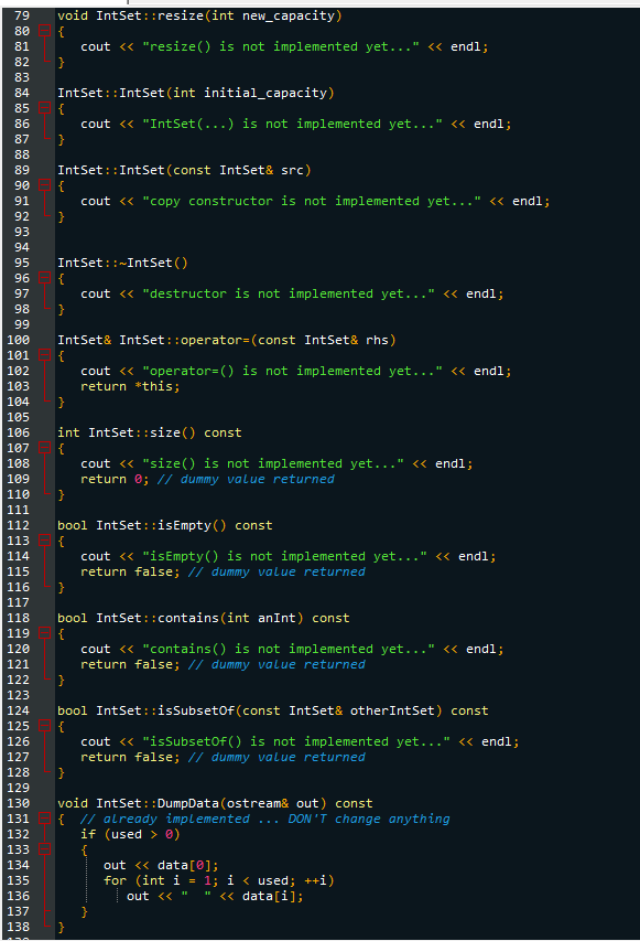 79 void IntSet: :resize(int new_capacity)
80
{
81
82
83
84
85
86
87
88
89
90
91
92
93
94
95
96
97
98
99
100
101
102
103
104
118
119
120
121
122
123
124
125
126
}
127
128
129
130
131
132
133
134
135
136
137
138
IntSet :: IntSet (int initial_capacity)
{
cout << "IntSet(...) is not implemented yet...' << endl;
}
IntSet :: IntSet (const IntSet& src)
cout << "copy constructor is not implemented yet... << endl;
}
IntSet::~IntSet()
cout << "destructor is not implemented yet..." << endl;
{
105
106
107 {
108
}
109
110 }
111
112
113 {
114
115
116
117
cout << "resize() is not implemented yet..." << endl;
IntSet& IntSet::operator= (const IntSet& rhs)
{
cout << "operator-() is not implemented yet..." << endl;
return *this;
}
int IntSet: :size() const
cout << "size() is not implemented yet..." << endl;
return 0; // dummy value returned
bool IntSet::isEmpty() const
cout << "isEmpty() is not implemented yet.... << endl;
return false; // dummy value returned
}
bool IntSet: :contains (int anInt) const
{
}
cout << "contains() is not implemented yet..." << endl;
return false; // dummy value returned
}
bool IntSet::isSubset of (const IntSet& other IntSet) const
cout << "isSubsetof() is not implemented yet..." << endl;
return false; // dummy value returned
}
void IntSet::DumpData (ostream& out) const
{ // already implemented ... DON'T change anything
if (used > 0)
out <<data[0];
for (int i = 1; i < used; ++i)
out << "
<<data[i];