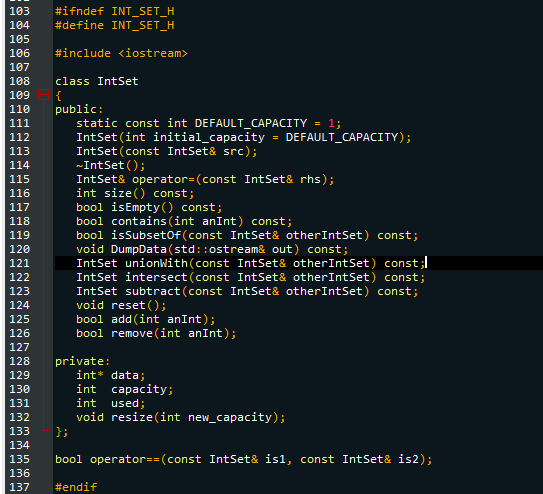 103 #ifndef INT_SET_H
104 #define INT_SET_H
105
106 #include <iostream>
107
108 class IntSet
109 {
110
111
112
113
114
115
116
117
118
119
120
121
122
123
124
125
126
127
128
129
130
131
132
133
134
public:
static const int DEFAULT_CAPACITY = 1;
IntSet (int initial_capacity
IntSet (const IntSet& src);
~IntSet();
IntSet& operator= (const IntSet& rhs);
int size() const;
bool isEmpty() const;
bool contains (int anInt) const;
bool isSubset Of (const IntSet& otherIntSet) const;
void DumpData (std::ostream& out) const;
bool add(int anInt);
bool remove(int anInt);
IntSet unionWith(const IntSet& otherIntSet) const;
IntSet intersect(const IntSet& otherIntSet) const;
IntSet subtract (const IntSet& other IntSet) const;
void reset();
private:
=
int* data;
int capacity;
int used;
void resize(int new_capacity);
DEFAULT_CAPACITY);
#endif
};
135 bool operator==(const IntSet& isl, const IntSet& is2);
136
137